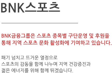 BNK스포츠단  BNK금융그룹은 스포츠 종목별 구단운영 및 후원을 통해 지역 스포츠 문화 활성화에 기여하고 있습니다. 그룹 스포츠단의 패기 넘치고 뜨거운 열정과 스포츠의 감동을 함께 나누고 지역 건강증진과 젊은 에너지를 위해 함께 뛰겠습니다.