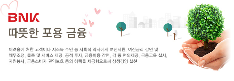 BNK따뜻한 포용 금융 : 어려움에 처한 고객이나 저소득 주민 등 사회적 약자에게 여신지원, 여신금리 감면 및 
채무조정, 물품 및 서비스 제공, 공적 투자, 금융비용 감면, 각 종 편의제공, 금융교육 실시, 자원봉사, 금융소비자 권익보호 등의 혜택을 제공함으로써 상생경영 실천