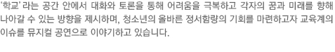 청소년 문제 등 교육계 이슈를 뮤지컬 공연으로 풀어내는 소통의 장을 형성하고자 학교라는 소통 공간 안에서 서로의 대화와 토론을 통해 어려움을  극복하고 각자의 꿈과 미래를 향해 나아갈 수 있는 방향 제시하며 성장기 청소년의 올바른 정서함량의 기회를 마련하고 있습니다. 